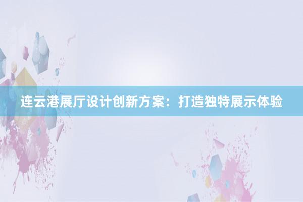 连云港展厅设计创新方案：打造独特展示体验